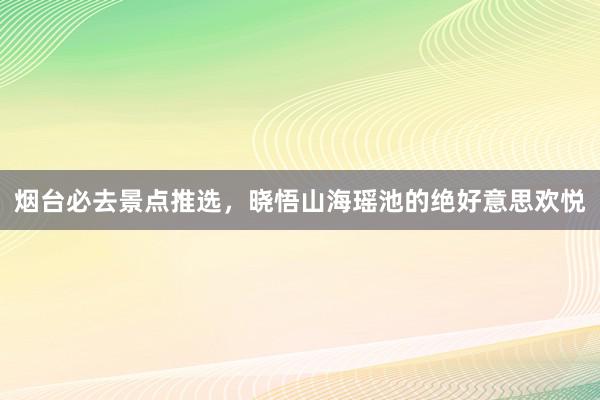 烟台必去景点推选，晓悟山海瑶池的绝好意思欢悦