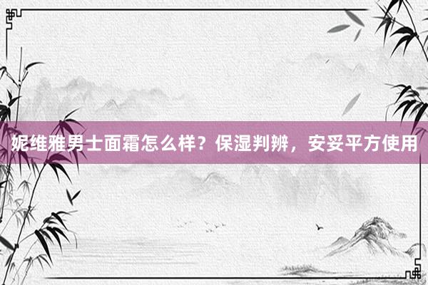 妮维雅男士面霜怎么样？保湿判辨，安妥平方使用