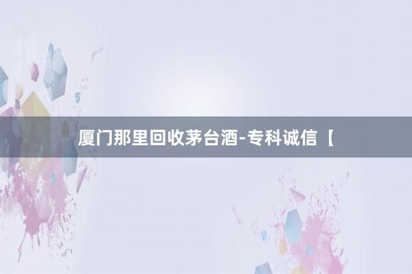 厦门那里回收茅台酒-专科诚信【