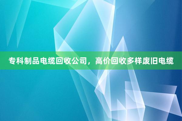 专科制品电缆回收公司，高价回收多样废旧电缆