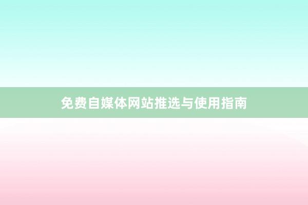 免费自媒体网站推选与使用指南