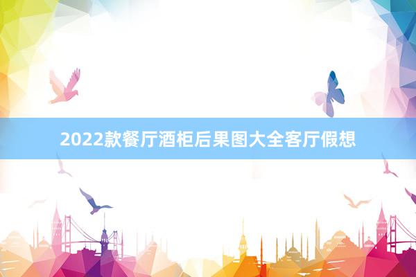 2022款餐厅酒柜后果图大全客厅假想