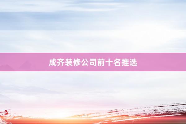 成齐装修公司前十名推选